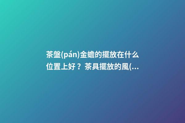 茶盤(pán)金蟾的擺放在什么位置上好？茶具擺放的風(fēng)水禁忌